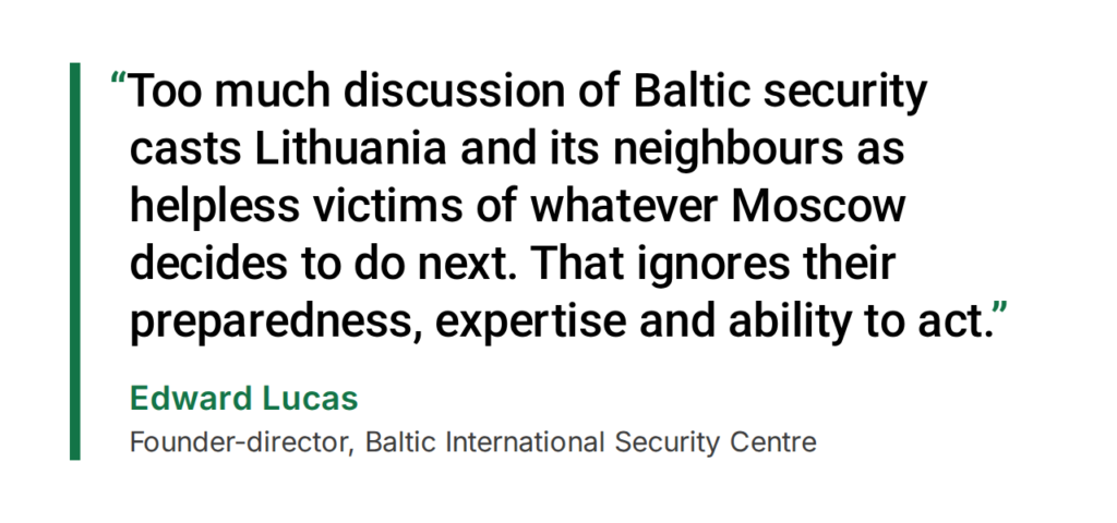 Edward Lucas, Founder-director, Baltic International Security Centre: “Too much discussion of Baltic security casts Lithuania and its neighbours as helpless victims of whatever Moscow decides to do next. That ignores their preparedness, expertise and ability to act.”