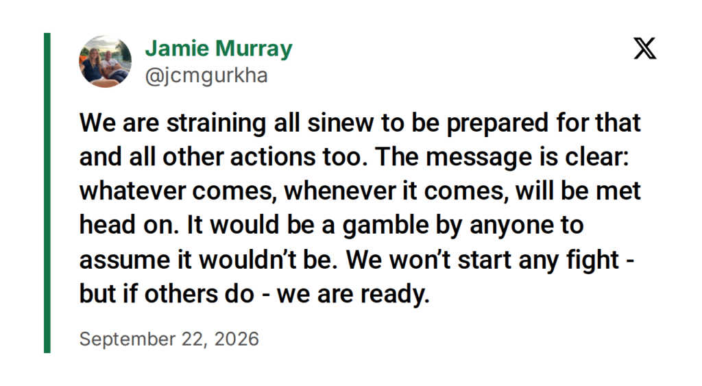 Jamie Murray (@jcmgurkha) on X, September 22, 2026: “We are straining all sinew to be prepared for that and all other actions too. The message is clear: whatever comes, whenever it comes, will be met head on. It would be a gamble by anyone to assume it wouldn’t be. We won’t start any fight - but if others do - we are ready.”